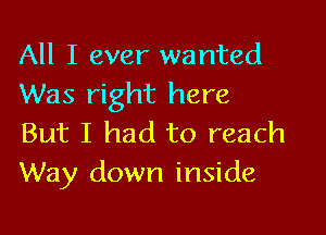 All I ever wanted
Was right here

But I had to reach
Way down inside