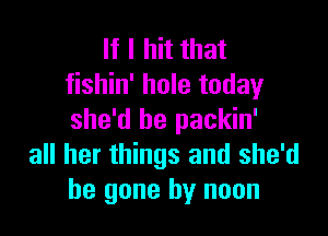 If I hit that
fishin' hole today

she'd be packin'
all her things and she'd
be gone by noon