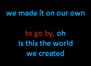 we made it on our own

to go by, oh
Is this the world
we created