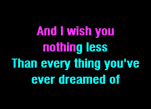 And I wish you
nothing less

Than every thing you've
ever dreamed of