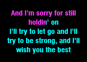 And I'm sorry for still
holdin' on
I'll try to let go and I'll
try to be strong, and I'll
wish you the best