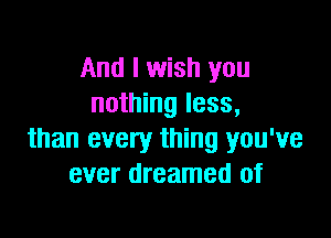 And I wish you
nothing less,

than every thing you've
ever dreamed of