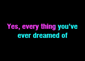 Yes, every thing you've

ever dreamed of