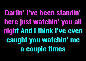 Darlin' I've been standin'
here just watchin' you all
night And I think I've even
caught you watchin' me
a couple times