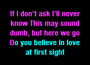 If I don't ask I'll never

know This may sound

dumb, but here we go

Do you believe in love
at first sight