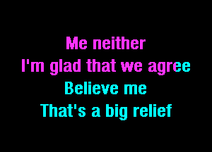 Me neither
I'm glad that we agree

Believe me
That's a big relief