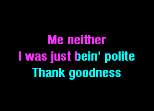 Me neither

l was just bein' polite
Thank goodness