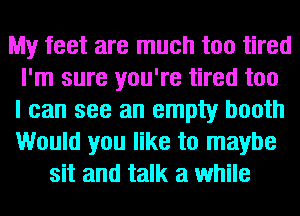 My feet are much too tired
I'm sure you're tired too
I can see an empty booth
Would you like to maybe
sit and talk a while