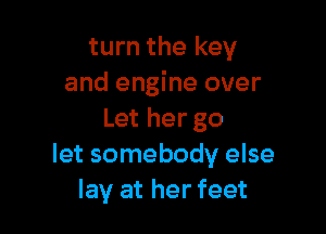 turn the key
and engine over

Let her go
let somebody else
lay at her feet