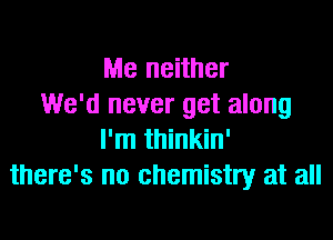 Me neither
We'd never get along

I'm thinkin'
there's no chemistry at all