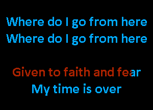 Where do I go from here
Where do I go from here

Given to faith and fear
My time is over