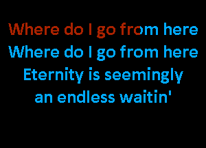 Where do I go from here
Where do I go from here
Eternity is seemingly
an endless waitin'