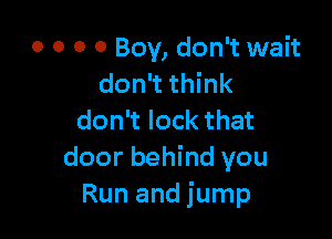 0 0 0 0 Boy, don't wait
don't think

don't lock that
door behind you
Run and jump