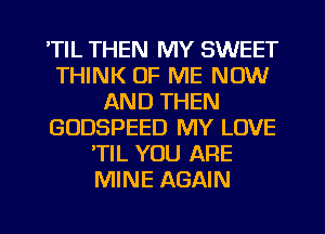 'TIL THEN MY SWEET
THINK OF ME NOW
AND THEN
GODSPEED MY LOVE
'TIL YOU ARE
MINE AGAIN