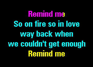 Remind me
So on fire so in love

way back when
we couldn't get enough
Remind me