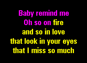 Baby remind me
Oh so on fire

and so in love
that look in your eyes
that I miss so much