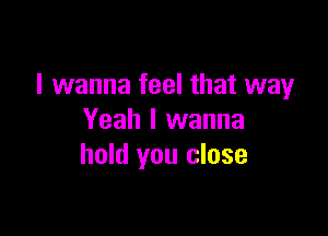 I wanna feel that way

Yeah I wanna
hold you close
