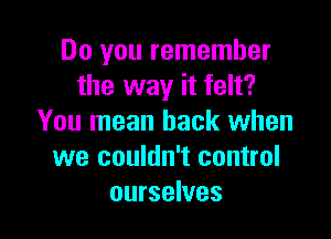 Do you remember
the way it felt?

You mean back when
we couldn't control
ourselves