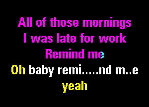 All of those mornings
I was late for work

Remind me
Oh baby remi ..... nd m..e
yeah
