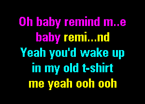 Oh baby remind m..e
hahy remi...nd

Yeah you'd wake up
in my old t-shirt
me yeah ooh ooh