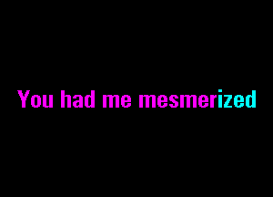 You had me mesmerized
