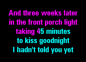 And three weeks later
in the front porch light
taking 45 minutes
to kiss goodnight
I hadn't told you yet