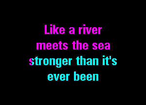 Like a river
meets the sea

stronger than it's
ever been