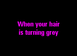 When your hair

is turning grey