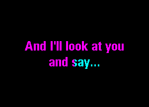 And I'll look at you

and say...
