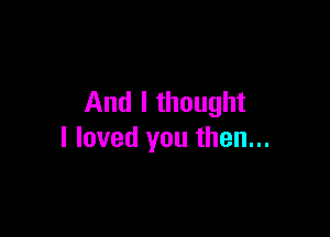 And I thought

I loved you then...