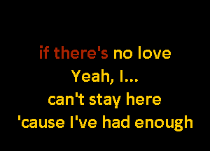 if there's no love

Yeah, I...
can't stay here
'cause I've had enough