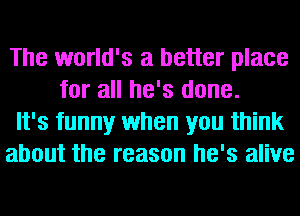 The world's a better place
for all he's done.
It's funny when you think
about the reason he's alive