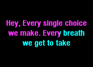 Hey, Every single choice
we make. Every breath

we get to take