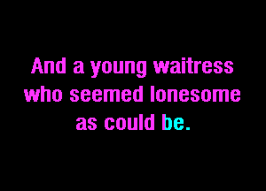And a young waitress
who seemed lonesome

as could be.