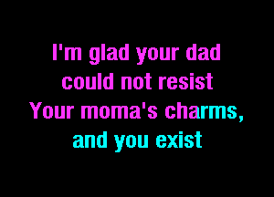 I'm glad your dad
could not resist

Your moma's charms,
and you exist
