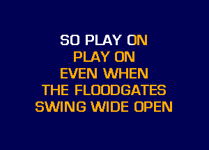 SO PLAY 0N
PLAY ON
EVEN WHEN
THE FLOODGATES
SWING WIDE OPEN

g