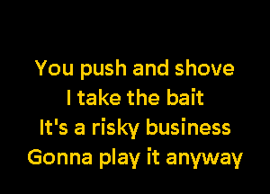 You push and shove

I take the bait
It's a risky business
Gonna play it anyway