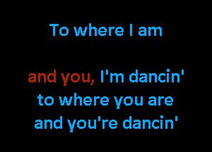 To where I am

and you, I'm dancin'
to where you are
and you're dancin'