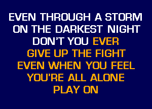 EVEN THROUGH A STORM
ON THE DARKEST NIGHT
DON'T YOU EVER
GIVE UP THE FIGHT
EVEN WHEN YOU FEEL
YOU'RE ALL ALONE
PLAY ON