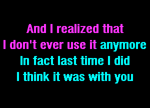 And I realized that
I don't ever use it anymore
In fact last time I did
I think it was with you