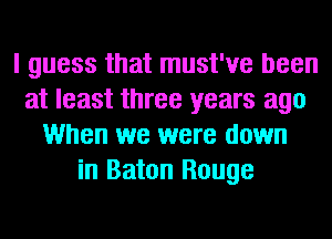 I guess that must've been
at least three years ago
When we were down
in Baton Rouge
