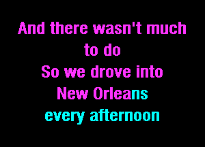 And there wasn't much
to do
So we drove into

New Orleans
every afternoon