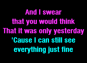 And I swear
that you would think
That it was only yesterday
'Cause I can still see
everything just fine