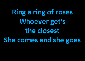 Ring a ring of roses
Whoever get's

the closest
She comes and she goes