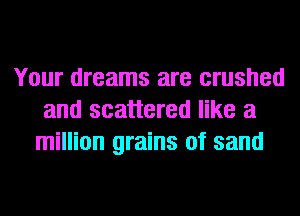 Your dreams are crushed
and scattered like a
million grains of sand
