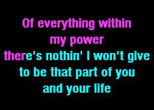 0f everything within
my power
there's nothin' I won't give
to be that part of you
and your life