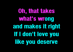 Oh, that takes
what's wrong

and makes it right
If I don't love you
like you deserve