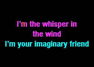 Pm the whisper in

the wind
Pm your imaginary friend