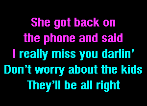 She got back on
the phone and said
I really miss you darlin'
Don't worry about the kids
They'll be all right