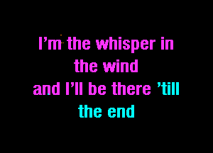 Pm the whisper in
the wind

and I'll be there 'till
the end